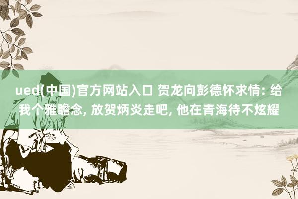 ued(中国)官方网站入口 贺龙向彭德怀求情: 给我个雅瞻念， 放贺炳炎走吧， 他在青海待不炫耀