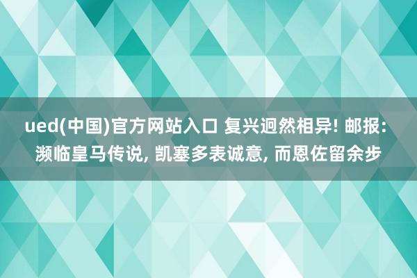 ued(中国)官方网站入口 复兴迥然相异! 邮报: 濒临皇马传说， 凯塞多表诚意， 而恩佐留余步