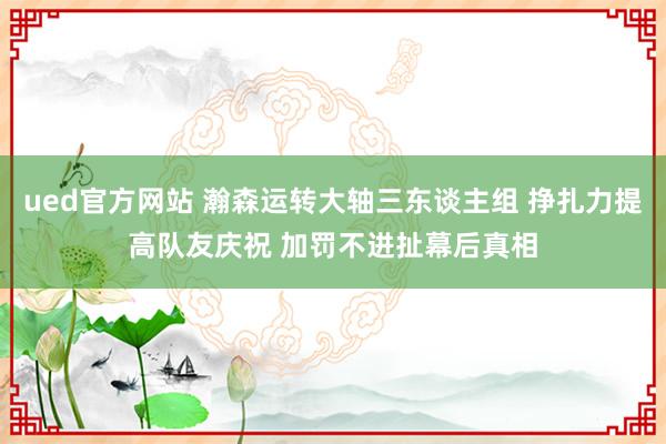 ued官方网站 瀚森运转大轴三东谈主组 挣扎力提高队友庆祝 加罚不进扯幕后真相