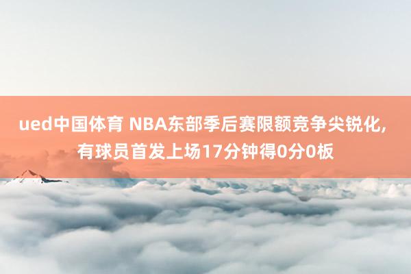 ued中国体育 NBA东部季后赛限额竞争尖锐化， 有球员首发上场17分钟得0分0板