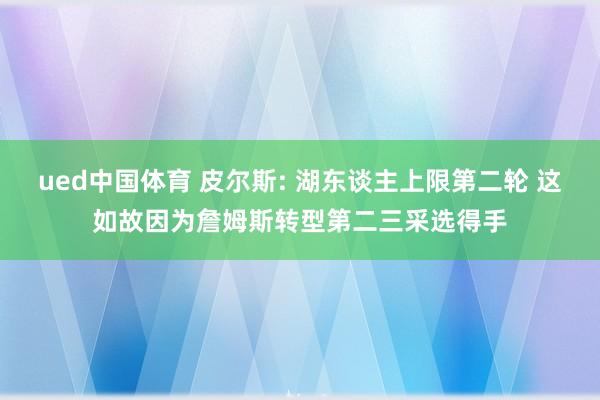 ued中国体育 皮尔斯: 湖东谈主上限第二轮 这如故因为詹姆斯转型第二三采选得手