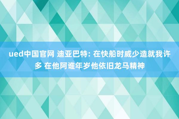 ued中国官网 迪亚巴特: 在快船时威少造就我许多 在他阿谁年岁他依旧龙马精神