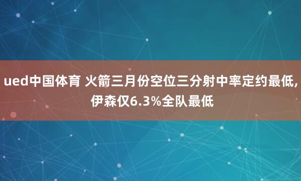 ued中国体育 火箭三月份空位三分射中率定约最低， 伊森仅6.3%全队最低