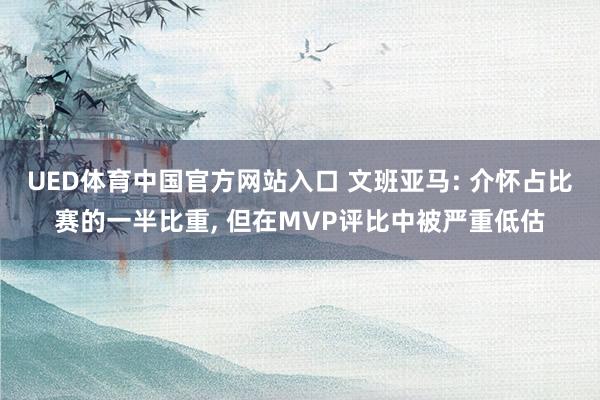 UED体育中国官方网站入口 文班亚马: 介怀占比赛的一半比重， 但在MVP评比中被严重低估