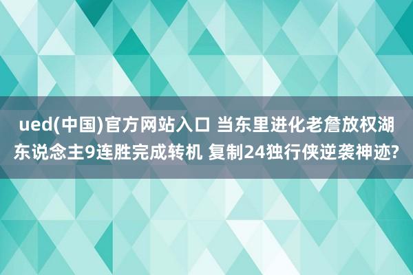 ued(中国)官方网站入口 当东里进化老詹放权湖东说念主9连胜完成转机 复制24独行侠逆袭神迹?