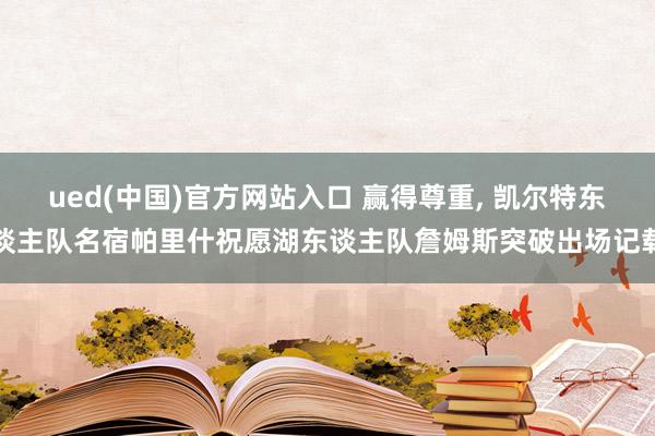 ued(中国)官方网站入口 赢得尊重， 凯尔特东谈主队名宿帕里什祝愿湖东谈主队詹姆斯突破出场记载