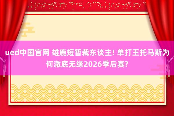 ued中国官网 雄鹿短暂裁东谈主! 单打王托马斯为何澈底无缘2026季后赛?