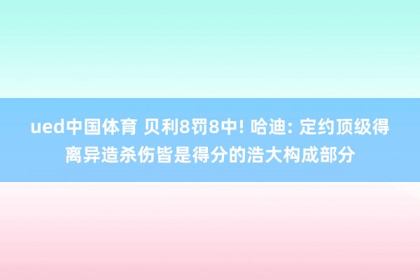 ued中国体育 贝利8罚8中! 哈迪: 定约顶级得离异造杀伤皆是得分的浩大构成部分