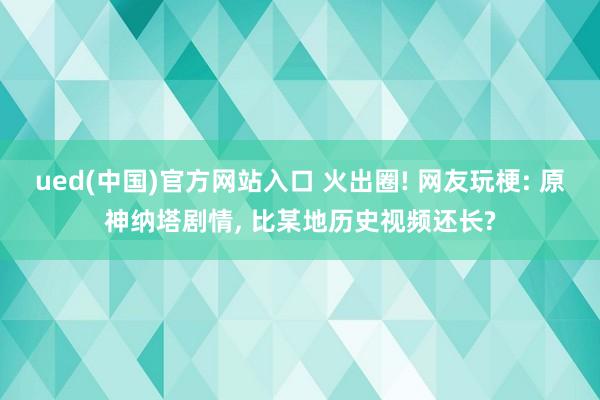 ued(中国)官方网站入口 火出圈! 网友玩梗: 原神纳塔剧情， 比某地历史视频还长?