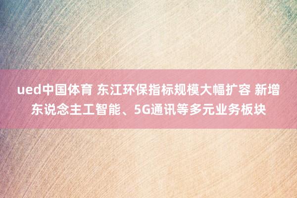 ued中国体育 东江环保指标规模大幅扩容 新增东说念主工智能、5G通讯等多元业务板块