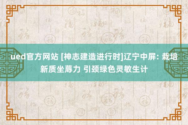 ued官方网站 [神志建造进行时]辽宁中屏: 栽培新质坐蓐力 引颈绿色灵敏生计
