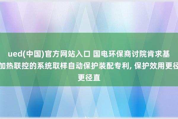 ued(中国)官方网站入口 国电环保商讨院肯求基于加热联控的系统取样自动保护装配专利， 保护效用更径直