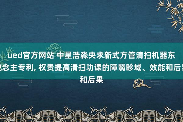 ued官方网站 中星浩淼央求新式方管清扫机器东说念主专利， 权贵提高清扫功课的障翳畛域、效能和后果