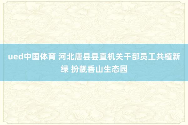 ued中国体育 河北唐县县直机关干部员工共植新绿 扮靓香山生态园