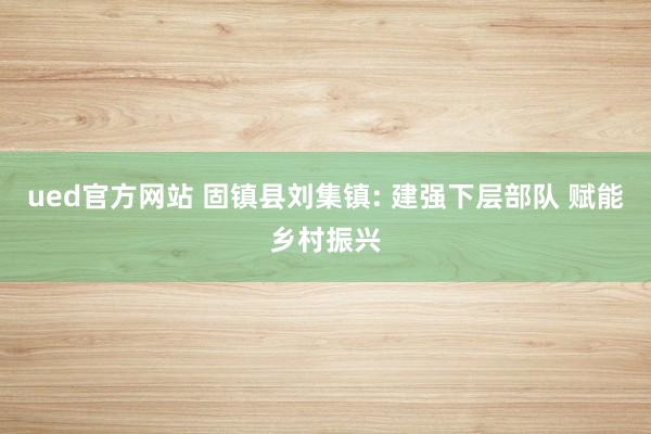 ued官方网站 固镇县刘集镇: 建强下层部队 赋能乡村振兴