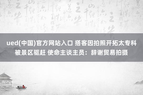 ued(中国)官方网站入口 搭客因拍照开拓太专科被景区驱赶 使命主谈主员：辞谢贸易拍摄