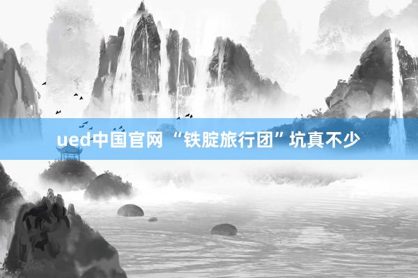 ued中国官网 “铁腚旅行团”坑真不少