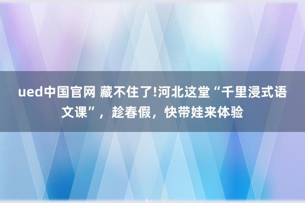 ued中国官网 藏不住了!河北这堂“千里浸式语文课”，趁春假，快带娃来体验