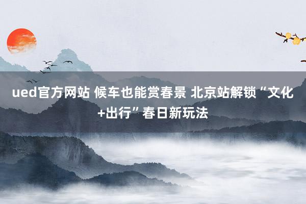ued官方网站 候车也能赏春景 北京站解锁“文化+出行”春日新玩法