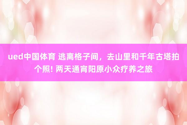 ued中国体育 逃离格子间，去山里和千年古塔拍个照! 两天通宵阳原小众疗养之旅