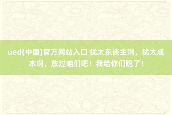 ued(中国)官方网站入口 犹太东谈主啊，犹太成本啊，放过咱们吧！我给你们跪了！