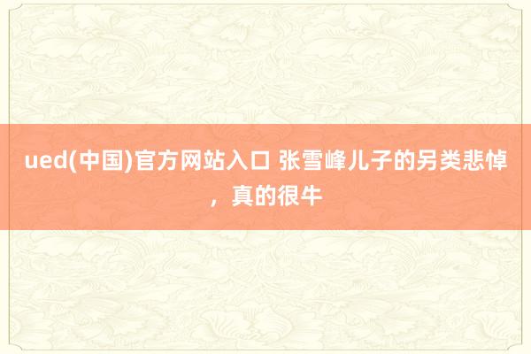 ued(中国)官方网站入口 张雪峰儿子的另类悲悼，真的很牛