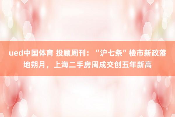 ued中国体育 投顾周刊：“沪七条”楼市新政落地朔月，上海二手房周成交创五年新高