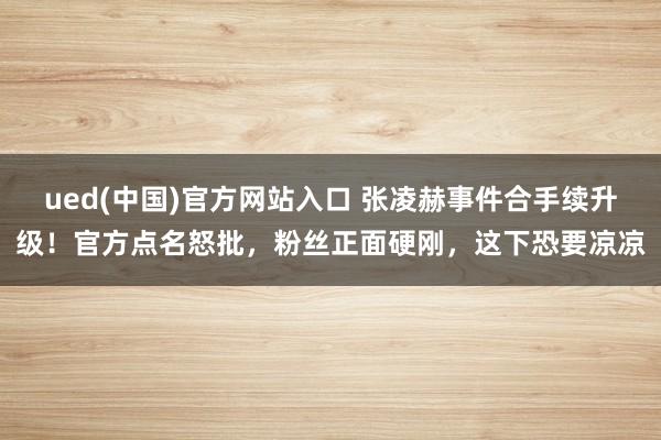 ued(中国)官方网站入口 张凌赫事件合手续升级！官方点名怒批，粉丝正面硬刚，这下恐要凉凉
