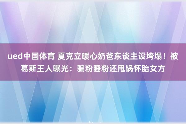 ued中国体育 夏克立暖心奶爸东谈主设垮塌！被葛斯王人曝光：骗粉睡粉还甩锅怀胎女方