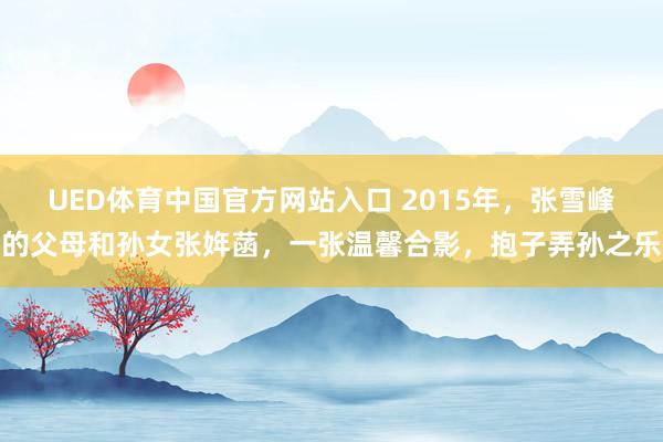 UED体育中国官方网站入口 2015年，张雪峰的父母和孙女张姩菡，一张温馨合影，抱子弄孙之乐