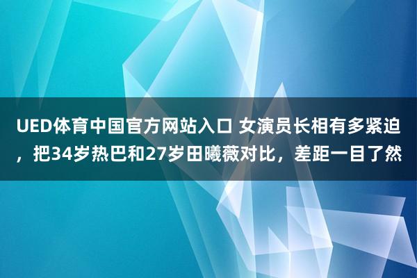 UED体育中国官方网站入口 女演员长相有多紧迫，把34岁热巴和27岁田曦薇对比，差距一目了然