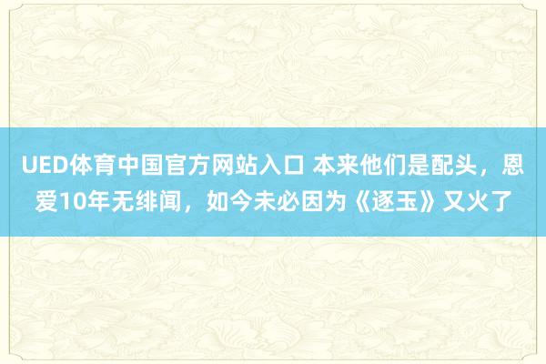 UED体育中国官方网站入口 本来他们是配头，恩爱10年无绯闻，如今未必因为《逐玉》又火了