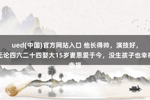 ued(中国)官方网站入口 他长得帅，演技好，无论四六二十四娶大15岁妻恩爱于今，没生孩子也幸福