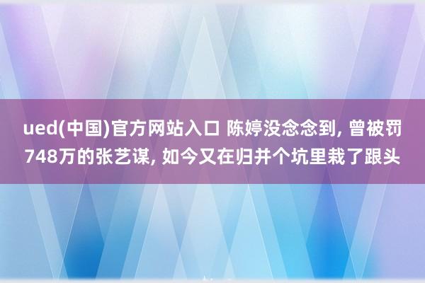 ued(中国)官方网站入口 陈婷没念念到， 曾被罚748万的张艺谋， 如今又在归并个坑里栽了跟头