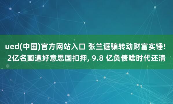 ued(中国)官方网站入口 张兰诓骗转动财富实锤! 2亿名画遭好意思国扣押， 9.8 亿负债啥时代还清