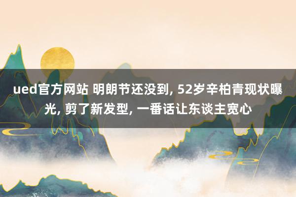 ued官方网站 明朗节还没到， 52岁辛柏青现状曝光， 剪了新发型， 一番话让东谈主宽心