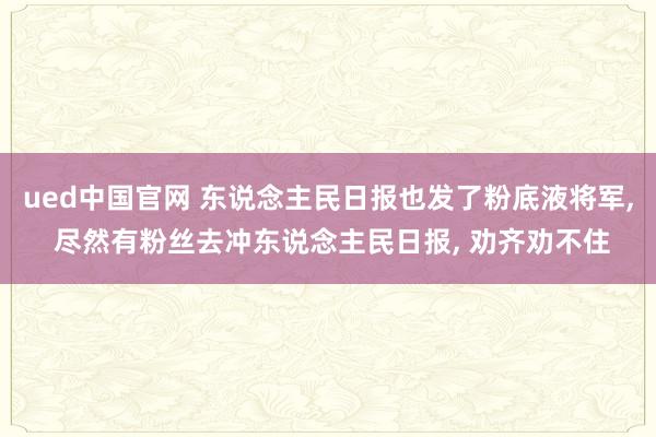 ued中国官网 东说念主民日报也发了粉底液将军， 尽然有粉丝去冲东说念主民日报， 劝齐劝不住