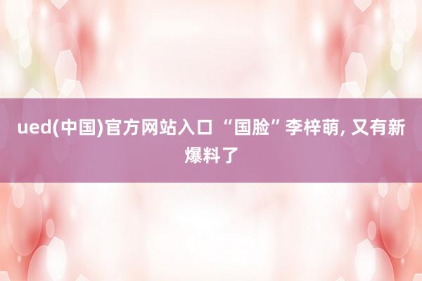 ued(中国)官方网站入口 “国脸”李梓萌， 又有新爆料了