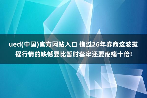 ued(中国)官方网站入口 错过26年券商这波拔擢行情的缺憾要比暂时套牢还要疼痛十倍!