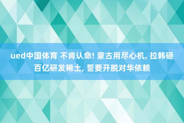 ued中国体育 不肯认命! 蒙古用尽心机， 拉韩砸百亿研发稀土， 誓要开脱对华依赖