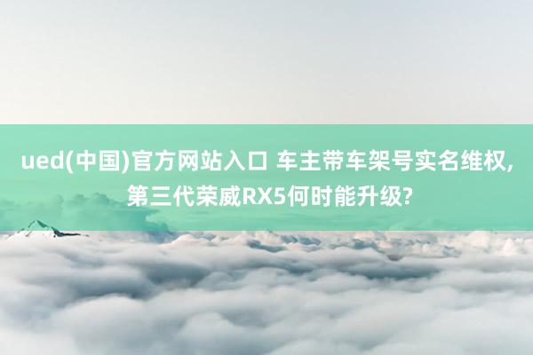 ued(中国)官方网站入口 车主带车架号实名维权， 第三代荣威RX5何时能升级?