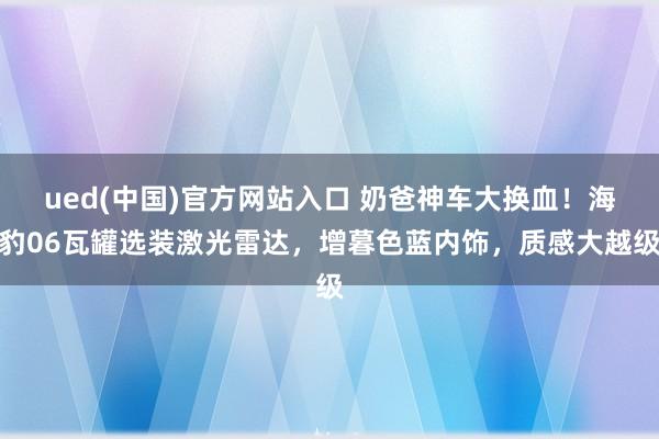 ued(中国)官方网站入口 奶爸神车大换血！海豹06瓦罐选装激光雷达，增暮色蓝内饰，质感大越级