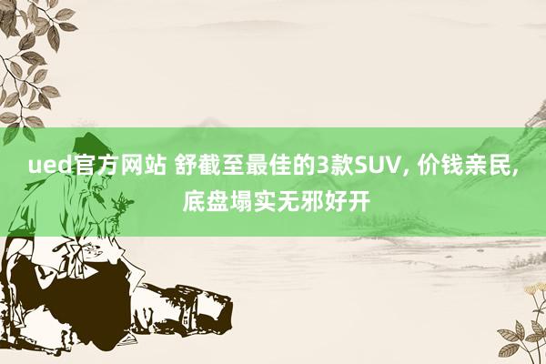 ued官方网站 舒截至最佳的3款SUV， 价钱亲民， 底盘塌实无邪好开