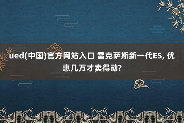 ued(中国)官方网站入口 雷克萨斯新一代ES， 优惠几万才卖得动?