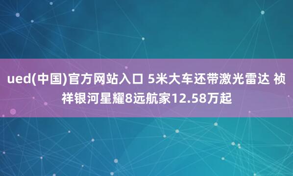 ued(中国)官方网站入口 5米大车还带激光雷达 祯祥银河星耀8远航家12.58万起