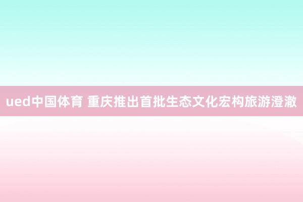 ued中国体育 重庆推出首批生态文化宏构旅游澄澈