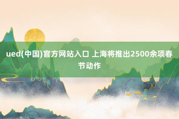 ued(中国)官方网站入口 上海将推出2500余项春节动作