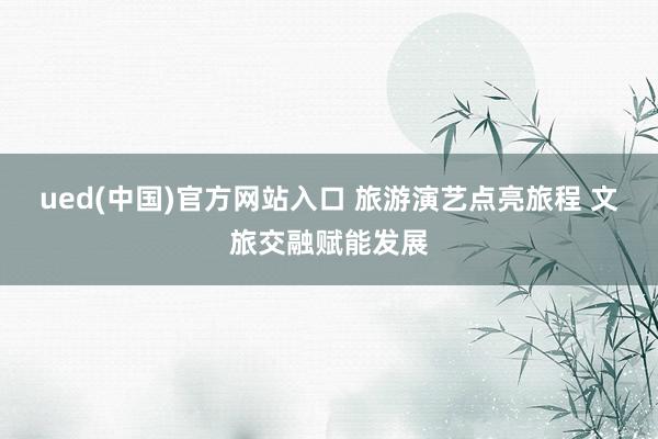 ued(中国)官方网站入口 旅游演艺点亮旅程 文旅交融赋能发展