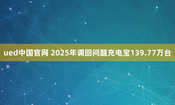 ued中国官网 2025年调回问题充电宝139.77万台