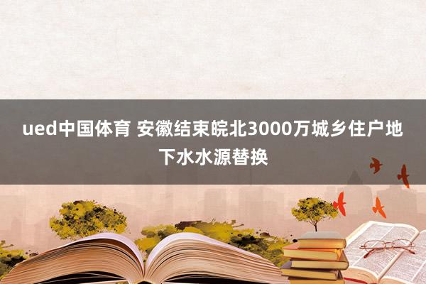 ued中国体育 安徽结束皖北3000万城乡住户地下水水源替换